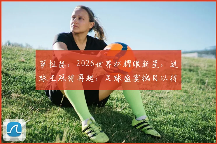 萨拉赫，2026世界杯耀眼新星，进球王冠将再起，足球盛宴拭目以待