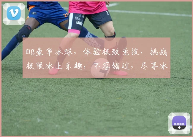 mg豪华冰球，体验极致竞技，挑战极限冰上乐趣，不容错过，尽享冰球盛宴，魅力四溢