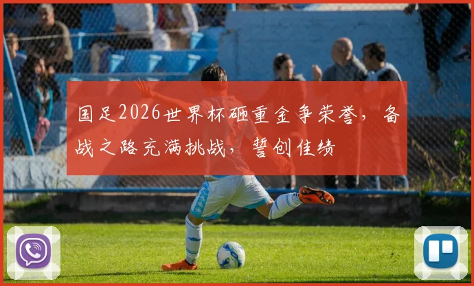 国足2026世界杯砸重金争荣誉，备战之路充满挑战，誓创佳绩