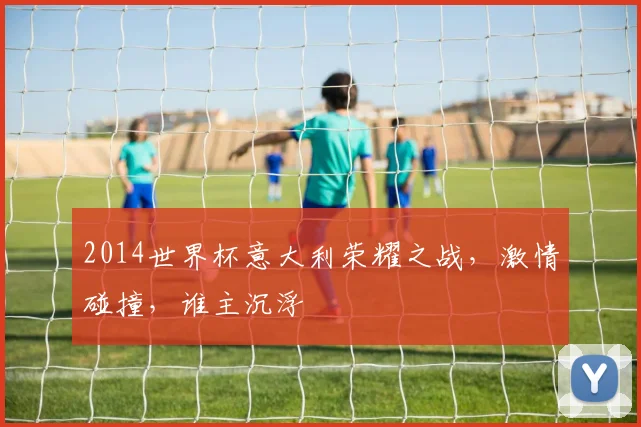2014世界杯意大利荣耀之战，激情碰撞，谁主沉浮